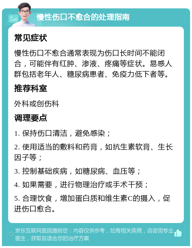 慢性伤口不愈合的处理指南 常见症状 慢性伤口不愈合通常表现为伤口长时间不能闭合，可能伴有红肿、渗液、疼痛等症状。易感人群包括老年人、糖尿病患者、免疫力低下者等。 推荐科室 外科或创伤科 调理要点 1. 保持伤口清洁，避免感染； 2. 使用适当的敷料和药膏，如抗生素软膏、生长因子等； 3. 控制基础疾病，如糖尿病、血压等； 4. 如果需要，进行物理治疗或手术干预； 5. 合理饮食，增加蛋白质和维生素C的摄入，促进伤口愈合。