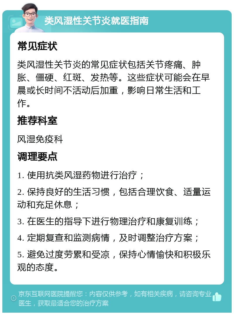 类风湿性关节炎就医指南 常见症状 类风湿性关节炎的常见症状包括关节疼痛、肿胀、僵硬、红斑、发热等。这些症状可能会在早晨或长时间不活动后加重，影响日常生活和工作。 推荐科室 风湿免疫科 调理要点 1. 使用抗类风湿药物进行治疗； 2. 保持良好的生活习惯，包括合理饮食、适量运动和充足休息； 3. 在医生的指导下进行物理治疗和康复训练； 4. 定期复查和监测病情，及时调整治疗方案； 5. 避免过度劳累和受凉，保持心情愉快和积极乐观的态度。