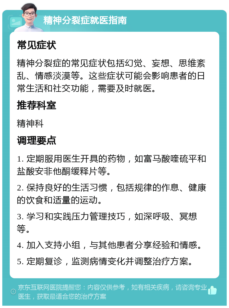 精神分裂症就医指南 常见症状 精神分裂症的常见症状包括幻觉、妄想、思维紊乱、情感淡漠等。这些症状可能会影响患者的日常生活和社交功能，需要及时就医。 推荐科室 精神科 调理要点 1. 定期服用医生开具的药物，如富马酸喹硫平和盐酸安非他酮缓释片等。 2. 保持良好的生活习惯，包括规律的作息、健康的饮食和适量的运动。 3. 学习和实践压力管理技巧，如深呼吸、冥想等。 4. 加入支持小组，与其他患者分享经验和情感。 5. 定期复诊，监测病情变化并调整治疗方案。