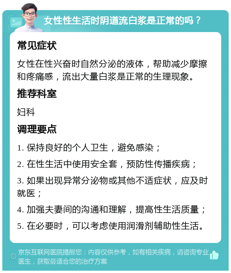 女性性生活时阴道流白浆是正常的吗？ 常见症状 女性在性兴奋时自然分泌的液体，帮助减少摩擦和疼痛感，流出大量白浆是正常的生理现象。 推荐科室 妇科 调理要点 1. 保持良好的个人卫生，避免感染； 2. 在性生活中使用安全套，预防性传播疾病； 3. 如果出现异常分泌物或其他不适症状，应及时就医； 4. 加强夫妻间的沟通和理解，提高性生活质量； 5. 在必要时，可以考虑使用润滑剂辅助性生活。