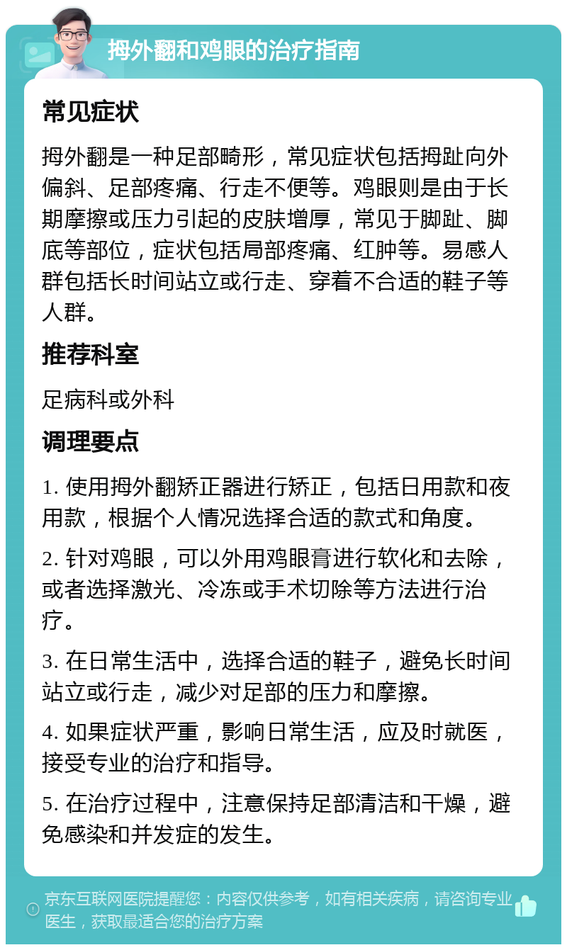 拇外翻和鸡眼的治疗指南 常见症状 拇外翻是一种足部畸形，常见症状包括拇趾向外偏斜、足部疼痛、行走不便等。鸡眼则是由于长期摩擦或压力引起的皮肤增厚，常见于脚趾、脚底等部位，症状包括局部疼痛、红肿等。易感人群包括长时间站立或行走、穿着不合适的鞋子等人群。 推荐科室 足病科或外科 调理要点 1. 使用拇外翻矫正器进行矫正，包括日用款和夜用款，根据个人情况选择合适的款式和角度。 2. 针对鸡眼，可以外用鸡眼膏进行软化和去除，或者选择激光、冷冻或手术切除等方法进行治疗。 3. 在日常生活中，选择合适的鞋子，避免长时间站立或行走，减少对足部的压力和摩擦。 4. 如果症状严重，影响日常生活，应及时就医，接受专业的治疗和指导。 5. 在治疗过程中，注意保持足部清洁和干燥，避免感染和并发症的发生。