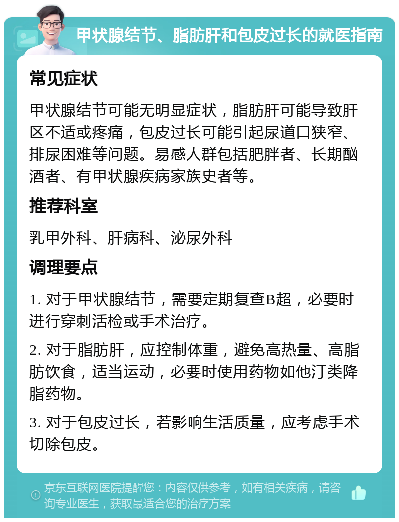 甲状腺结节、脂肪肝和包皮过长的就医指南 常见症状 甲状腺结节可能无明显症状，脂肪肝可能导致肝区不适或疼痛，包皮过长可能引起尿道口狭窄、排尿困难等问题。易感人群包括肥胖者、长期酗酒者、有甲状腺疾病家族史者等。 推荐科室 乳甲外科、肝病科、泌尿外科 调理要点 1. 对于甲状腺结节，需要定期复查B超，必要时进行穿刺活检或手术治疗。 2. 对于脂肪肝，应控制体重，避免高热量、高脂肪饮食，适当运动，必要时使用药物如他汀类降脂药物。 3. 对于包皮过长，若影响生活质量，应考虑手术切除包皮。