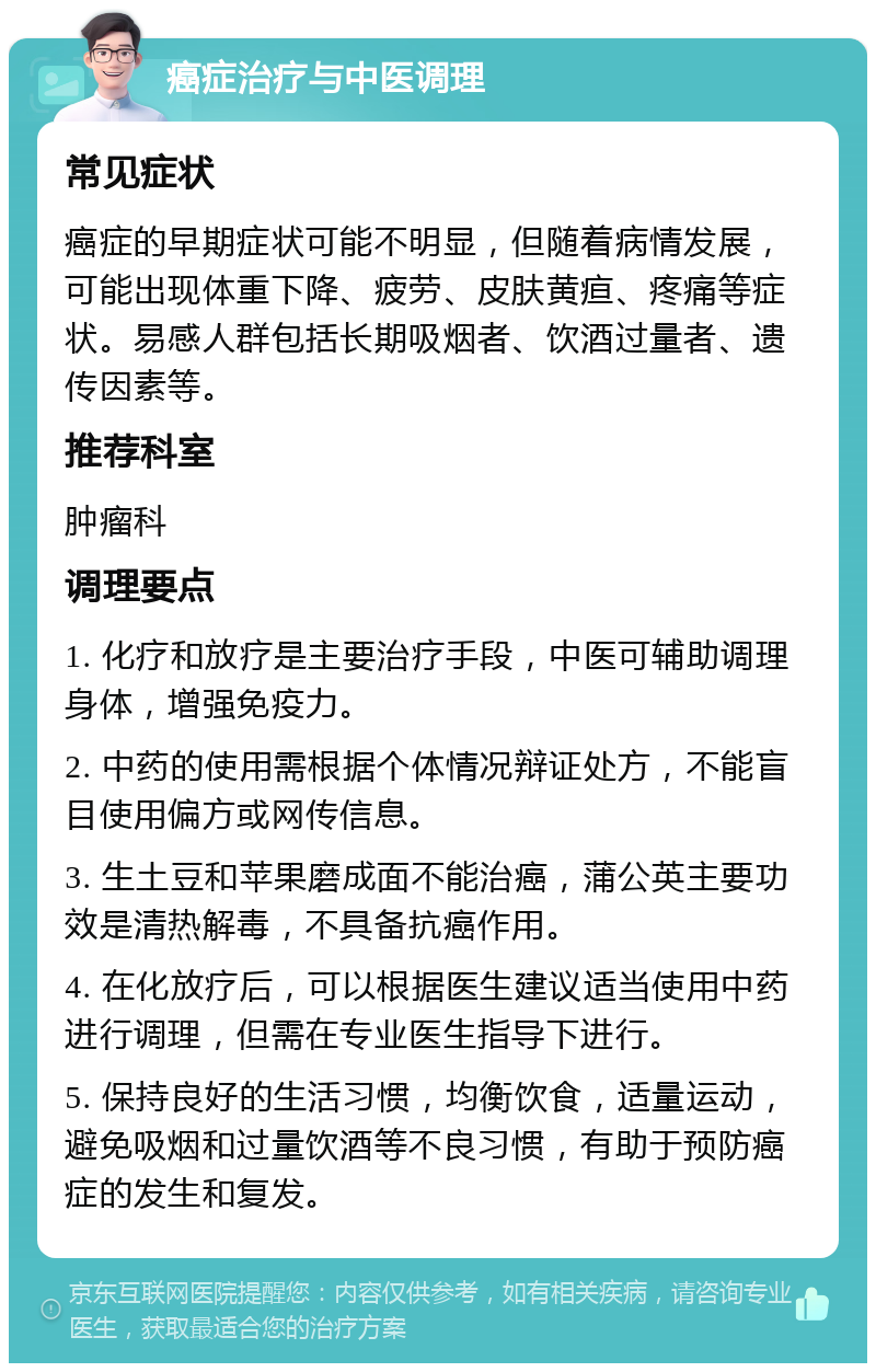 癌症治疗与中医调理 常见症状 癌症的早期症状可能不明显，但随着病情发展，可能出现体重下降、疲劳、皮肤黄疸、疼痛等症状。易感人群包括长期吸烟者、饮酒过量者、遗传因素等。 推荐科室 肿瘤科 调理要点 1. 化疗和放疗是主要治疗手段，中医可辅助调理身体，增强免疫力。 2. 中药的使用需根据个体情况辩证处方，不能盲目使用偏方或网传信息。 3. 生土豆和苹果磨成面不能治癌，蒲公英主要功效是清热解毒，不具备抗癌作用。 4. 在化放疗后，可以根据医生建议适当使用中药进行调理，但需在专业医生指导下进行。 5. 保持良好的生活习惯，均衡饮食，适量运动，避免吸烟和过量饮酒等不良习惯，有助于预防癌症的发生和复发。