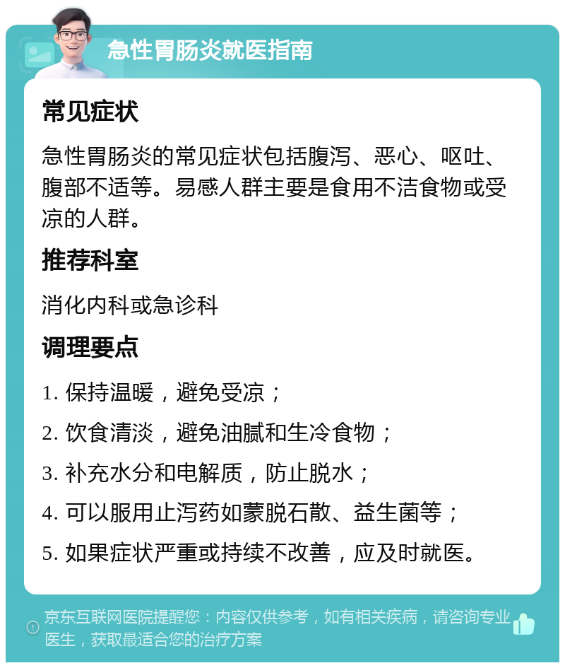 急性胃肠炎就医指南 常见症状 急性胃肠炎的常见症状包括腹泻、恶心、呕吐、腹部不适等。易感人群主要是食用不洁食物或受凉的人群。 推荐科室 消化内科或急诊科 调理要点 1. 保持温暖，避免受凉； 2. 饮食清淡，避免油腻和生冷食物； 3. 补充水分和电解质，防止脱水； 4. 可以服用止泻药如蒙脱石散、益生菌等； 5. 如果症状严重或持续不改善，应及时就医。