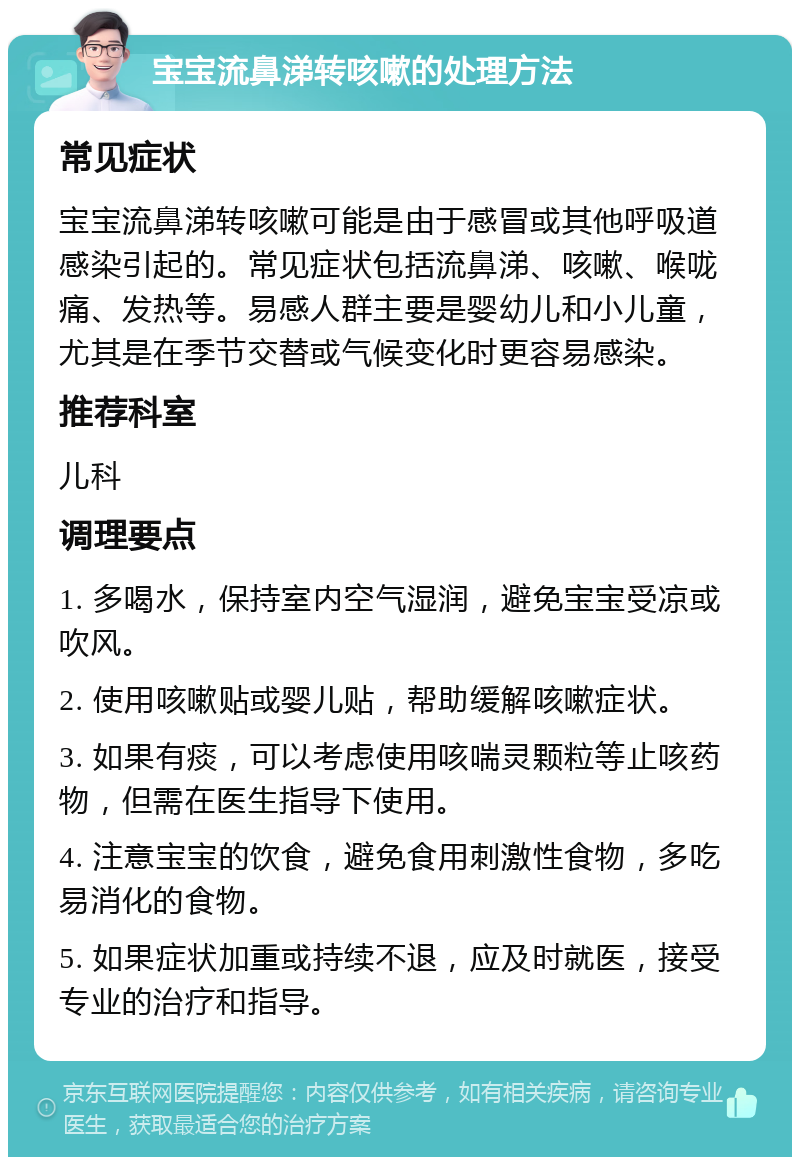 宝宝流鼻涕转咳嗽的处理方法 常见症状 宝宝流鼻涕转咳嗽可能是由于感冒或其他呼吸道感染引起的。常见症状包括流鼻涕、咳嗽、喉咙痛、发热等。易感人群主要是婴幼儿和小儿童，尤其是在季节交替或气候变化时更容易感染。 推荐科室 儿科 调理要点 1. 多喝水，保持室内空气湿润，避免宝宝受凉或吹风。 2. 使用咳嗽贴或婴儿贴，帮助缓解咳嗽症状。 3. 如果有痰，可以考虑使用咳喘灵颗粒等止咳药物，但需在医生指导下使用。 4. 注意宝宝的饮食，避免食用刺激性食物，多吃易消化的食物。 5. 如果症状加重或持续不退，应及时就医，接受专业的治疗和指导。