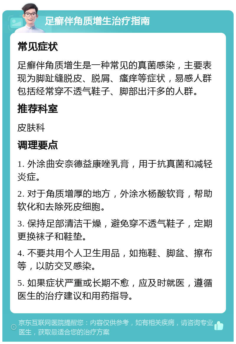 足癣伴角质增生治疗指南 常见症状 足癣伴角质增生是一种常见的真菌感染，主要表现为脚趾缝脱皮、脱屑、瘙痒等症状，易感人群包括经常穿不透气鞋子、脚部出汗多的人群。 推荐科室 皮肤科 调理要点 1. 外涂曲安奈德益康唑乳膏，用于抗真菌和减轻炎症。 2. 对于角质增厚的地方，外涂水杨酸软膏，帮助软化和去除死皮细胞。 3. 保持足部清洁干燥，避免穿不透气鞋子，定期更换袜子和鞋垫。 4. 不要共用个人卫生用品，如拖鞋、脚盆、擦布等，以防交叉感染。 5. 如果症状严重或长期不愈，应及时就医，遵循医生的治疗建议和用药指导。