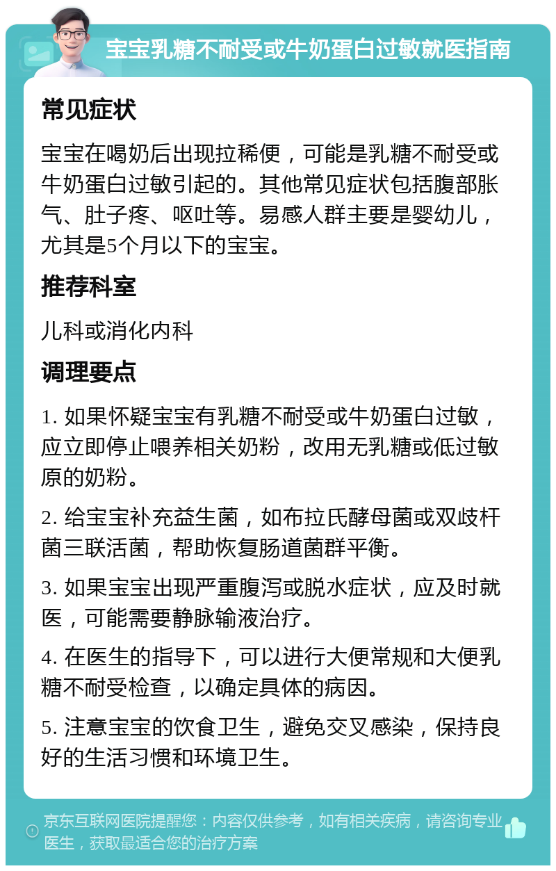 宝宝乳糖不耐受或牛奶蛋白过敏就医指南 常见症状 宝宝在喝奶后出现拉稀便，可能是乳糖不耐受或牛奶蛋白过敏引起的。其他常见症状包括腹部胀气、肚子疼、呕吐等。易感人群主要是婴幼儿，尤其是5个月以下的宝宝。 推荐科室 儿科或消化内科 调理要点 1. 如果怀疑宝宝有乳糖不耐受或牛奶蛋白过敏，应立即停止喂养相关奶粉，改用无乳糖或低过敏原的奶粉。 2. 给宝宝补充益生菌，如布拉氏酵母菌或双歧杆菌三联活菌，帮助恢复肠道菌群平衡。 3. 如果宝宝出现严重腹泻或脱水症状，应及时就医，可能需要静脉输液治疗。 4. 在医生的指导下，可以进行大便常规和大便乳糖不耐受检查，以确定具体的病因。 5. 注意宝宝的饮食卫生，避免交叉感染，保持良好的生活习惯和环境卫生。