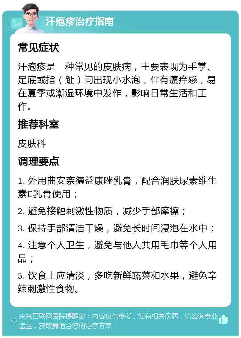 汗疱疹治疗指南 常见症状 汗疱疹是一种常见的皮肤病，主要表现为手掌、足底或指（趾）间出现小水泡，伴有瘙痒感，易在夏季或潮湿环境中发作，影响日常生活和工作。 推荐科室 皮肤科 调理要点 1. 外用曲安奈德益康唑乳膏，配合润肤尿素维生素E乳膏使用； 2. 避免接触刺激性物质，减少手部摩擦； 3. 保持手部清洁干燥，避免长时间浸泡在水中； 4. 注意个人卫生，避免与他人共用毛巾等个人用品； 5. 饮食上应清淡，多吃新鲜蔬菜和水果，避免辛辣刺激性食物。