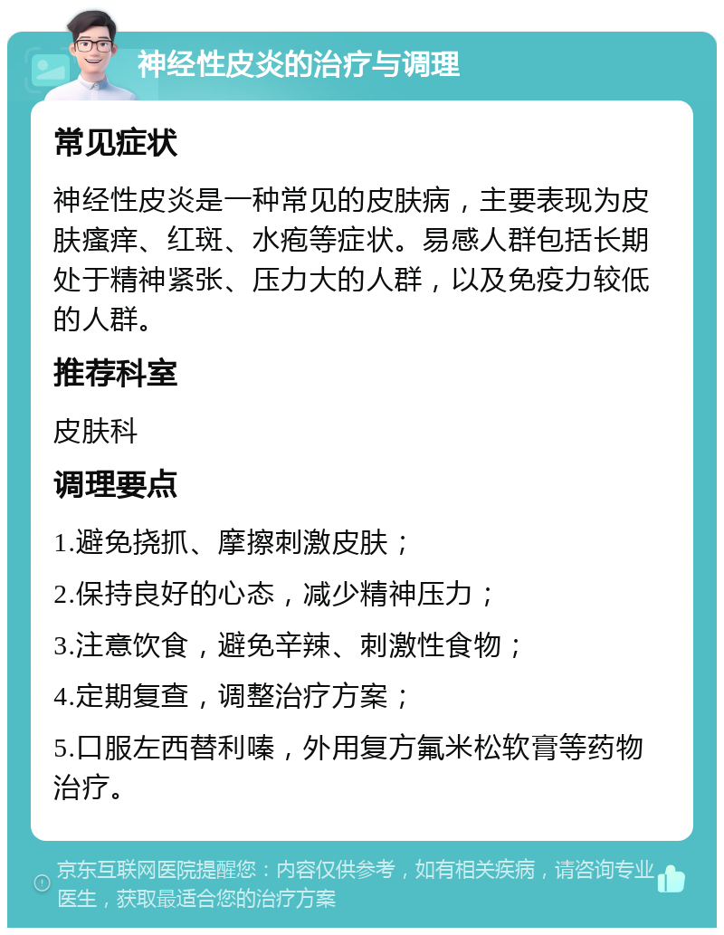 神经性皮炎的治疗与调理 常见症状 神经性皮炎是一种常见的皮肤病，主要表现为皮肤瘙痒、红斑、水疱等症状。易感人群包括长期处于精神紧张、压力大的人群，以及免疫力较低的人群。 推荐科室 皮肤科 调理要点 1.避免挠抓、摩擦刺激皮肤； 2.保持良好的心态，减少精神压力； 3.注意饮食，避免辛辣、刺激性食物； 4.定期复查，调整治疗方案； 5.口服左西替利嗪，外用复方氟米松软膏等药物治疗。