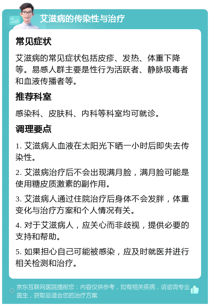 艾滋病的传染性与治疗 常见症状 艾滋病的常见症状包括皮疹、发热、体重下降等。易感人群主要是性行为活跃者、静脉吸毒者和血液传播者等。 推荐科室 感染科、皮肤科、内科等科室均可就诊。 调理要点 1. 艾滋病人血液在太阳光下晒一小时后即失去传染性。 2. 艾滋病治疗后不会出现满月脸，满月脸可能是使用糖皮质激素的副作用。 3. 艾滋病人通过住院治疗后身体不会发胖，体重变化与治疗方案和个人情况有关。 4. 对于艾滋病人，应关心而非歧视，提供必要的支持和帮助。 5. 如果担心自己可能被感染，应及时就医并进行相关检测和治疗。