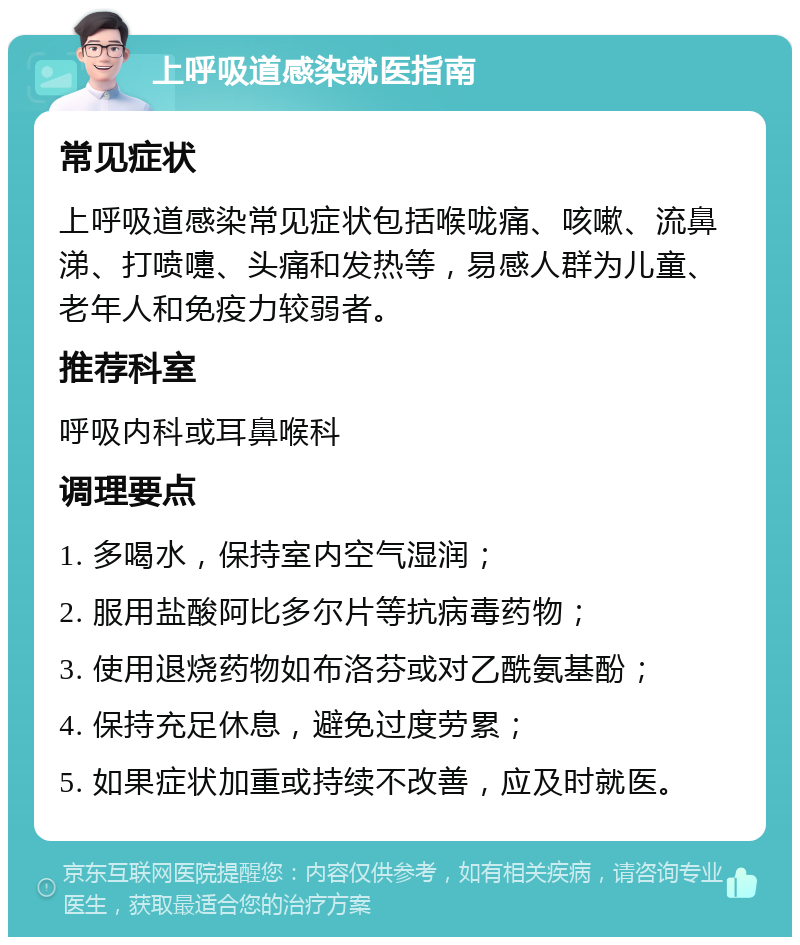 上呼吸道感染就医指南 常见症状 上呼吸道感染常见症状包括喉咙痛、咳嗽、流鼻涕、打喷嚏、头痛和发热等，易感人群为儿童、老年人和免疫力较弱者。 推荐科室 呼吸内科或耳鼻喉科 调理要点 1. 多喝水，保持室内空气湿润； 2. 服用盐酸阿比多尔片等抗病毒药物； 3. 使用退烧药物如布洛芬或对乙酰氨基酚； 4. 保持充足休息，避免过度劳累； 5. 如果症状加重或持续不改善，应及时就医。