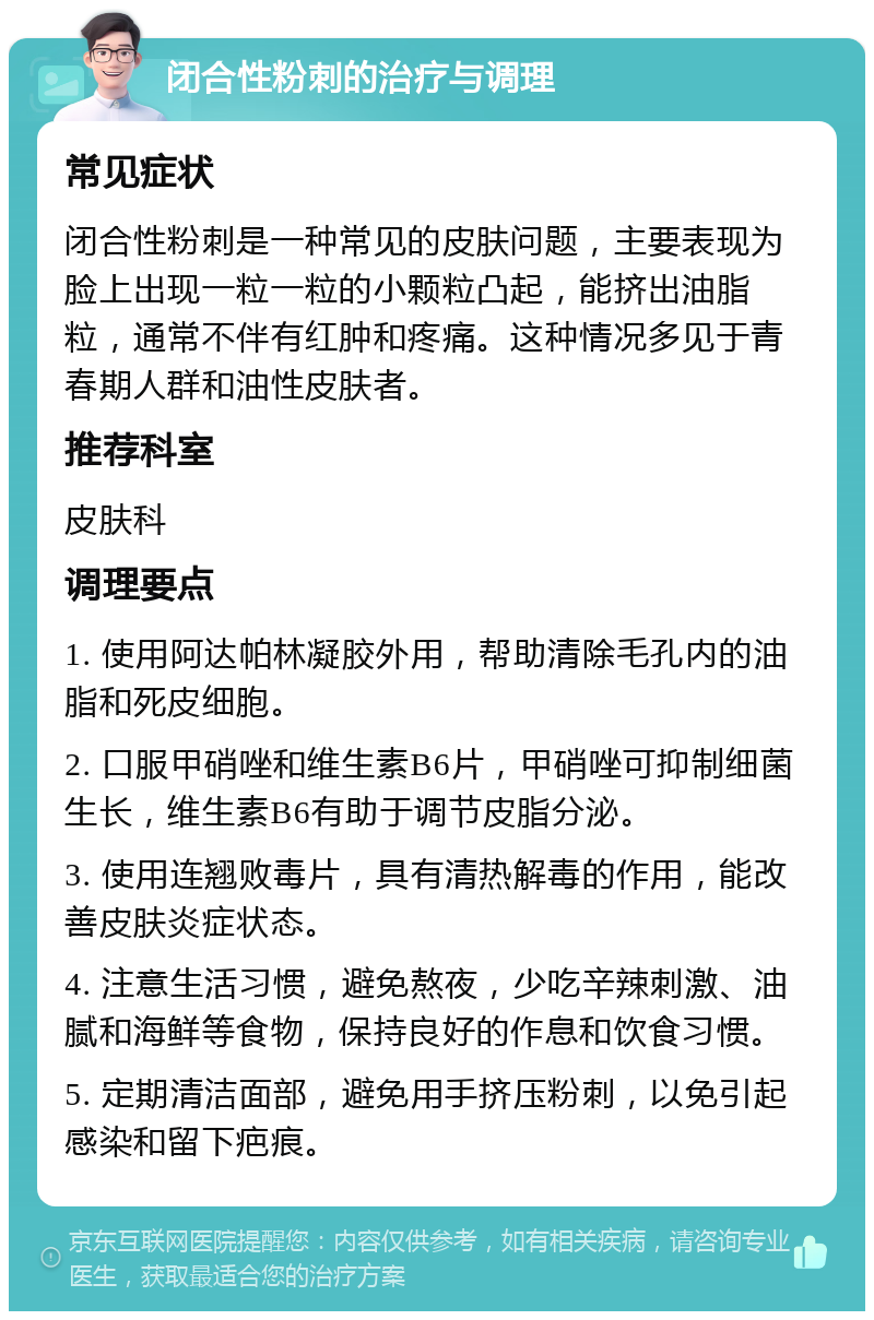 闭合性粉刺的治疗与调理 常见症状 闭合性粉刺是一种常见的皮肤问题，主要表现为脸上出现一粒一粒的小颗粒凸起，能挤出油脂粒，通常不伴有红肿和疼痛。这种情况多见于青春期人群和油性皮肤者。 推荐科室 皮肤科 调理要点 1. 使用阿达帕林凝胶外用，帮助清除毛孔内的油脂和死皮细胞。 2. 口服甲硝唑和维生素B6片，甲硝唑可抑制细菌生长，维生素B6有助于调节皮脂分泌。 3. 使用连翘败毒片，具有清热解毒的作用，能改善皮肤炎症状态。 4. 注意生活习惯，避免熬夜，少吃辛辣刺激、油腻和海鲜等食物，保持良好的作息和饮食习惯。 5. 定期清洁面部，避免用手挤压粉刺，以免引起感染和留下疤痕。