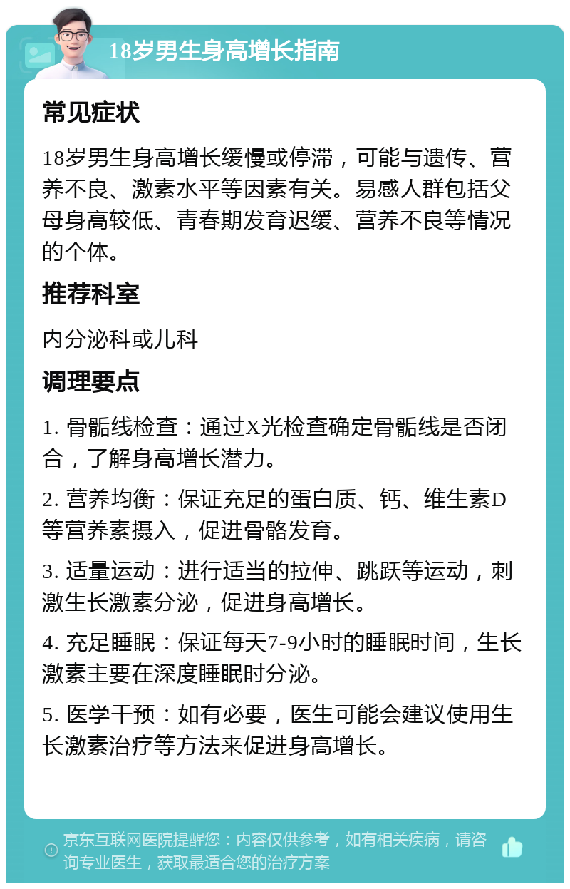 18岁男生身高增长指南 常见症状 18岁男生身高增长缓慢或停滞，可能与遗传、营养不良、激素水平等因素有关。易感人群包括父母身高较低、青春期发育迟缓、营养不良等情况的个体。 推荐科室 内分泌科或儿科 调理要点 1. 骨骺线检查：通过X光检查确定骨骺线是否闭合，了解身高增长潜力。 2. 营养均衡：保证充足的蛋白质、钙、维生素D等营养素摄入，促进骨骼发育。 3. 适量运动：进行适当的拉伸、跳跃等运动，刺激生长激素分泌，促进身高增长。 4. 充足睡眠：保证每天7-9小时的睡眠时间，生长激素主要在深度睡眠时分泌。 5. 医学干预：如有必要，医生可能会建议使用生长激素治疗等方法来促进身高增长。