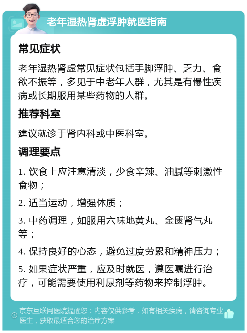 老年湿热肾虚浮肿就医指南 常见症状 老年湿热肾虚常见症状包括手脚浮肿、乏力、食欲不振等，多见于中老年人群，尤其是有慢性疾病或长期服用某些药物的人群。 推荐科室 建议就诊于肾内科或中医科室。 调理要点 1. 饮食上应注意清淡，少食辛辣、油腻等刺激性食物； 2. 适当运动，增强体质； 3. 中药调理，如服用六味地黄丸、金匮肾气丸等； 4. 保持良好的心态，避免过度劳累和精神压力； 5. 如果症状严重，应及时就医，遵医嘱进行治疗，可能需要使用利尿剂等药物来控制浮肿。