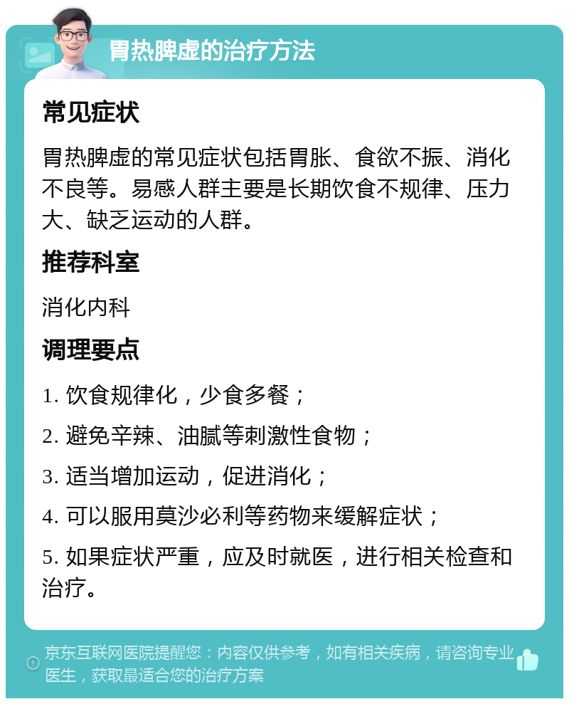 胃热脾虚的治疗方法 常见症状 胃热脾虚的常见症状包括胃胀、食欲不振、消化不良等。易感人群主要是长期饮食不规律、压力大、缺乏运动的人群。 推荐科室 消化内科 调理要点 1. 饮食规律化，少食多餐； 2. 避免辛辣、油腻等刺激性食物； 3. 适当增加运动，促进消化； 4. 可以服用莫沙必利等药物来缓解症状； 5. 如果症状严重，应及时就医，进行相关检查和治疗。