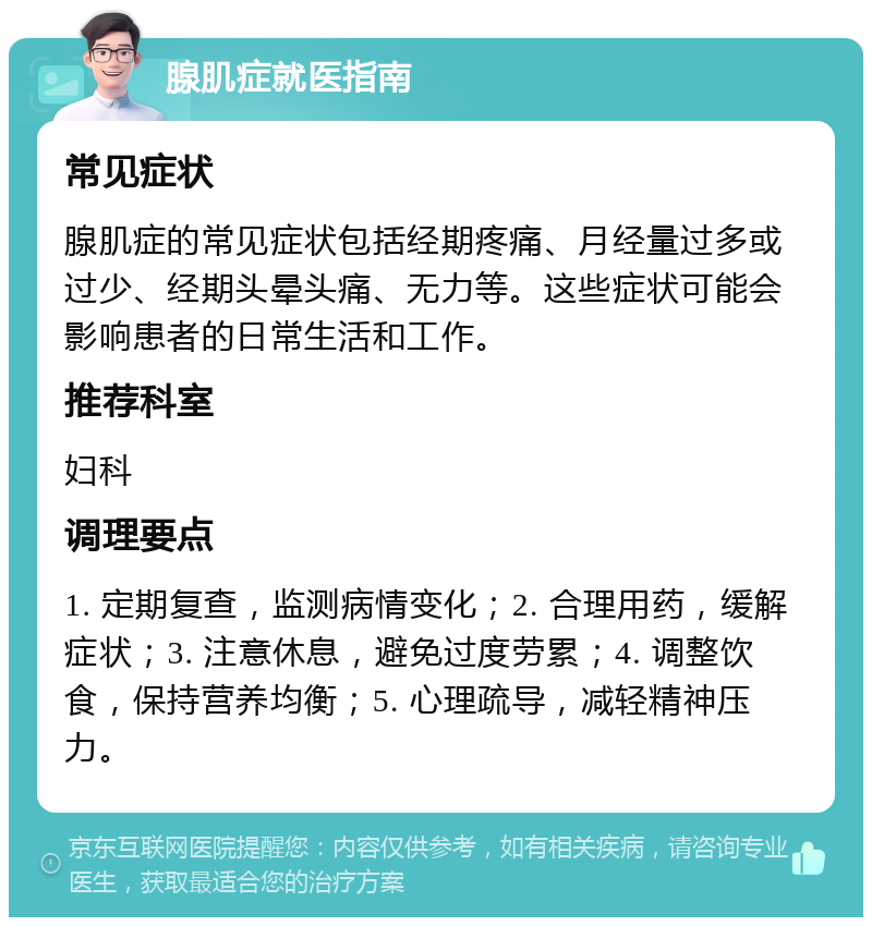 腺肌症就医指南 常见症状 腺肌症的常见症状包括经期疼痛、月经量过多或过少、经期头晕头痛、无力等。这些症状可能会影响患者的日常生活和工作。 推荐科室 妇科 调理要点 1. 定期复查，监测病情变化；2. 合理用药，缓解症状；3. 注意休息，避免过度劳累；4. 调整饮食，保持营养均衡；5. 心理疏导，减轻精神压力。