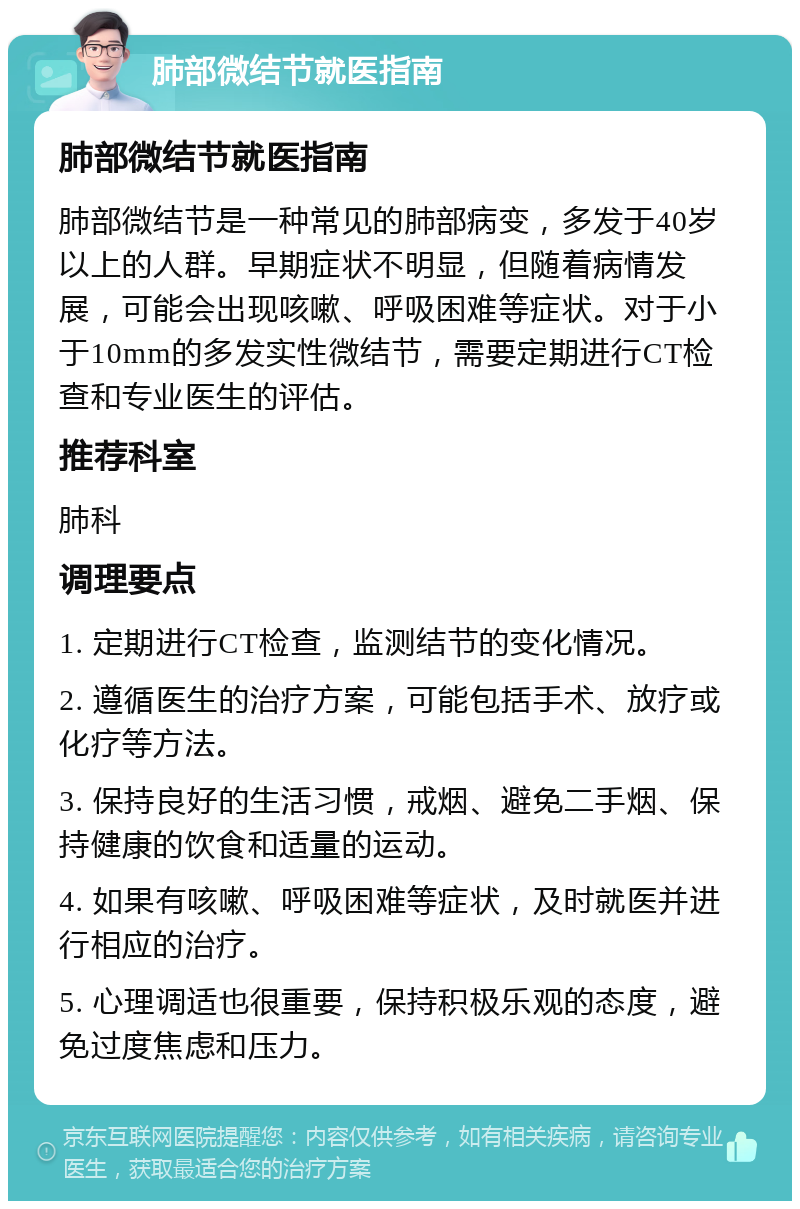 肺部微结节就医指南 肺部微结节就医指南 肺部微结节是一种常见的肺部病变，多发于40岁以上的人群。早期症状不明显，但随着病情发展，可能会出现咳嗽、呼吸困难等症状。对于小于10mm的多发实性微结节，需要定期进行CT检查和专业医生的评估。 推荐科室 肺科 调理要点 1. 定期进行CT检查，监测结节的变化情况。 2. 遵循医生的治疗方案，可能包括手术、放疗或化疗等方法。 3. 保持良好的生活习惯，戒烟、避免二手烟、保持健康的饮食和适量的运动。 4. 如果有咳嗽、呼吸困难等症状，及时就医并进行相应的治疗。 5. 心理调适也很重要，保持积极乐观的态度，避免过度焦虑和压力。