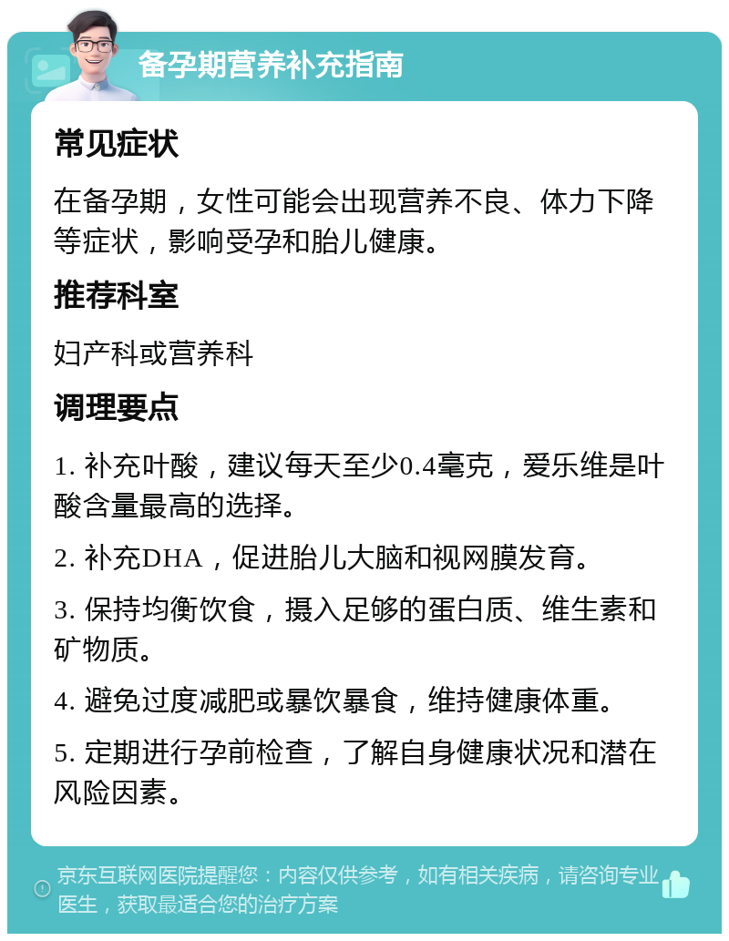 备孕期营养补充指南 常见症状 在备孕期，女性可能会出现营养不良、体力下降等症状，影响受孕和胎儿健康。 推荐科室 妇产科或营养科 调理要点 1. 补充叶酸，建议每天至少0.4毫克，爱乐维是叶酸含量最高的选择。 2. 补充DHA，促进胎儿大脑和视网膜发育。 3. 保持均衡饮食，摄入足够的蛋白质、维生素和矿物质。 4. 避免过度减肥或暴饮暴食，维持健康体重。 5. 定期进行孕前检查，了解自身健康状况和潜在风险因素。