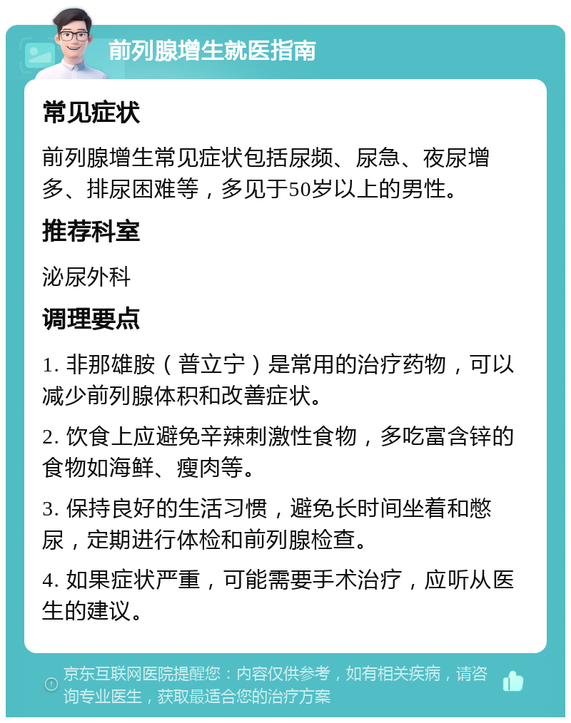 前列腺增生就医指南 常见症状 前列腺增生常见症状包括尿频、尿急、夜尿增多、排尿困难等，多见于50岁以上的男性。 推荐科室 泌尿外科 调理要点 1. 非那雄胺（普立宁）是常用的治疗药物，可以减少前列腺体积和改善症状。 2. 饮食上应避免辛辣刺激性食物，多吃富含锌的食物如海鲜、瘦肉等。 3. 保持良好的生活习惯，避免长时间坐着和憋尿，定期进行体检和前列腺检查。 4. 如果症状严重，可能需要手术治疗，应听从医生的建议。