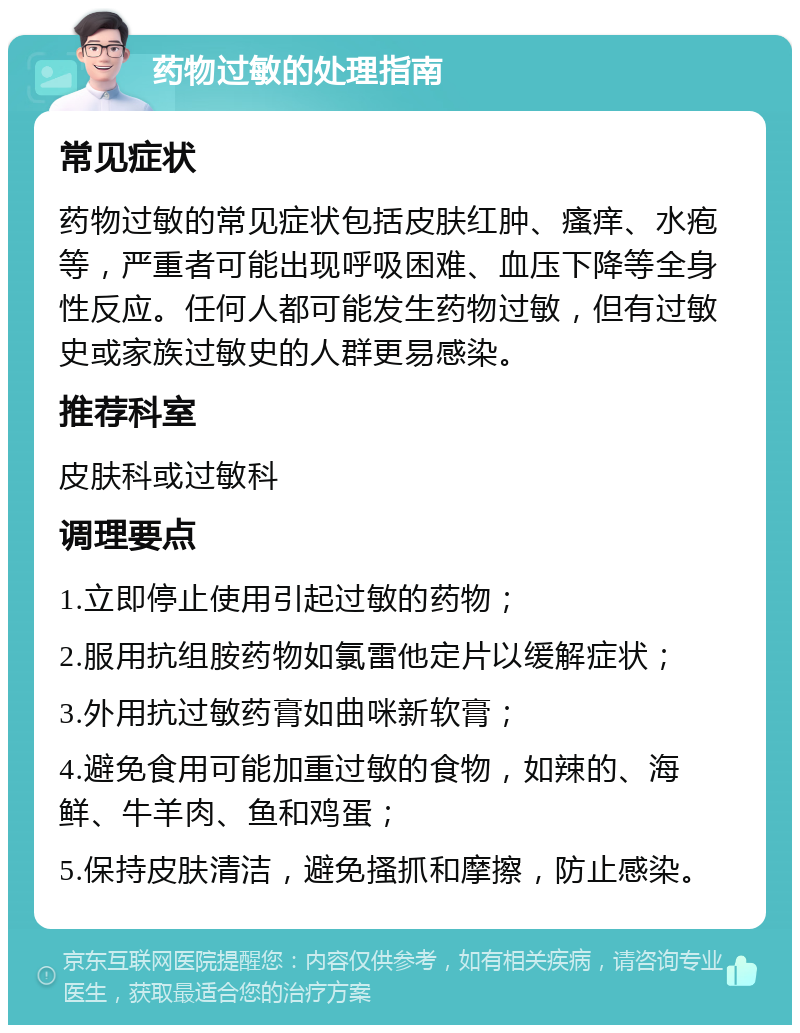 药物过敏的处理指南 常见症状 药物过敏的常见症状包括皮肤红肿、瘙痒、水疱等，严重者可能出现呼吸困难、血压下降等全身性反应。任何人都可能发生药物过敏，但有过敏史或家族过敏史的人群更易感染。 推荐科室 皮肤科或过敏科 调理要点 1.立即停止使用引起过敏的药物； 2.服用抗组胺药物如氯雷他定片以缓解症状； 3.外用抗过敏药膏如曲咪新软膏； 4.避免食用可能加重过敏的食物，如辣的、海鲜、牛羊肉、鱼和鸡蛋； 5.保持皮肤清洁，避免搔抓和摩擦，防止感染。