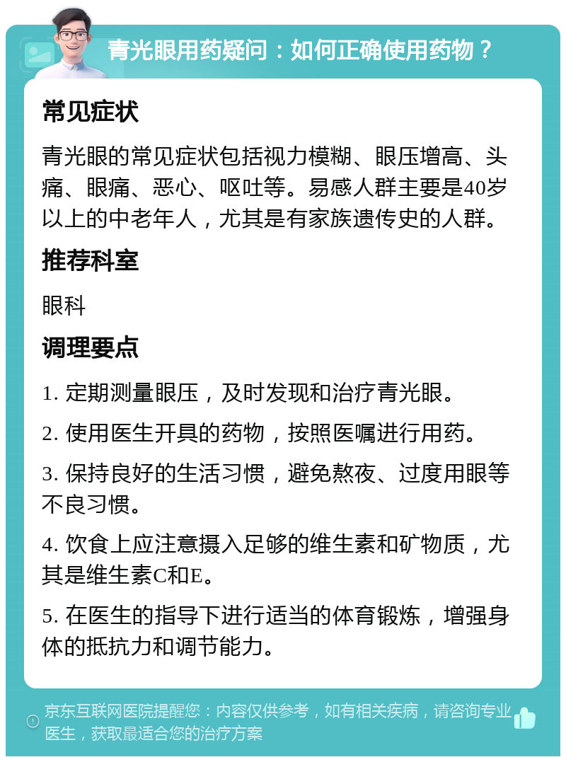 青光眼用药疑问：如何正确使用药物？ 常见症状 青光眼的常见症状包括视力模糊、眼压增高、头痛、眼痛、恶心、呕吐等。易感人群主要是40岁以上的中老年人，尤其是有家族遗传史的人群。 推荐科室 眼科 调理要点 1. 定期测量眼压，及时发现和治疗青光眼。 2. 使用医生开具的药物，按照医嘱进行用药。 3. 保持良好的生活习惯，避免熬夜、过度用眼等不良习惯。 4. 饮食上应注意摄入足够的维生素和矿物质，尤其是维生素C和E。 5. 在医生的指导下进行适当的体育锻炼，增强身体的抵抗力和调节能力。