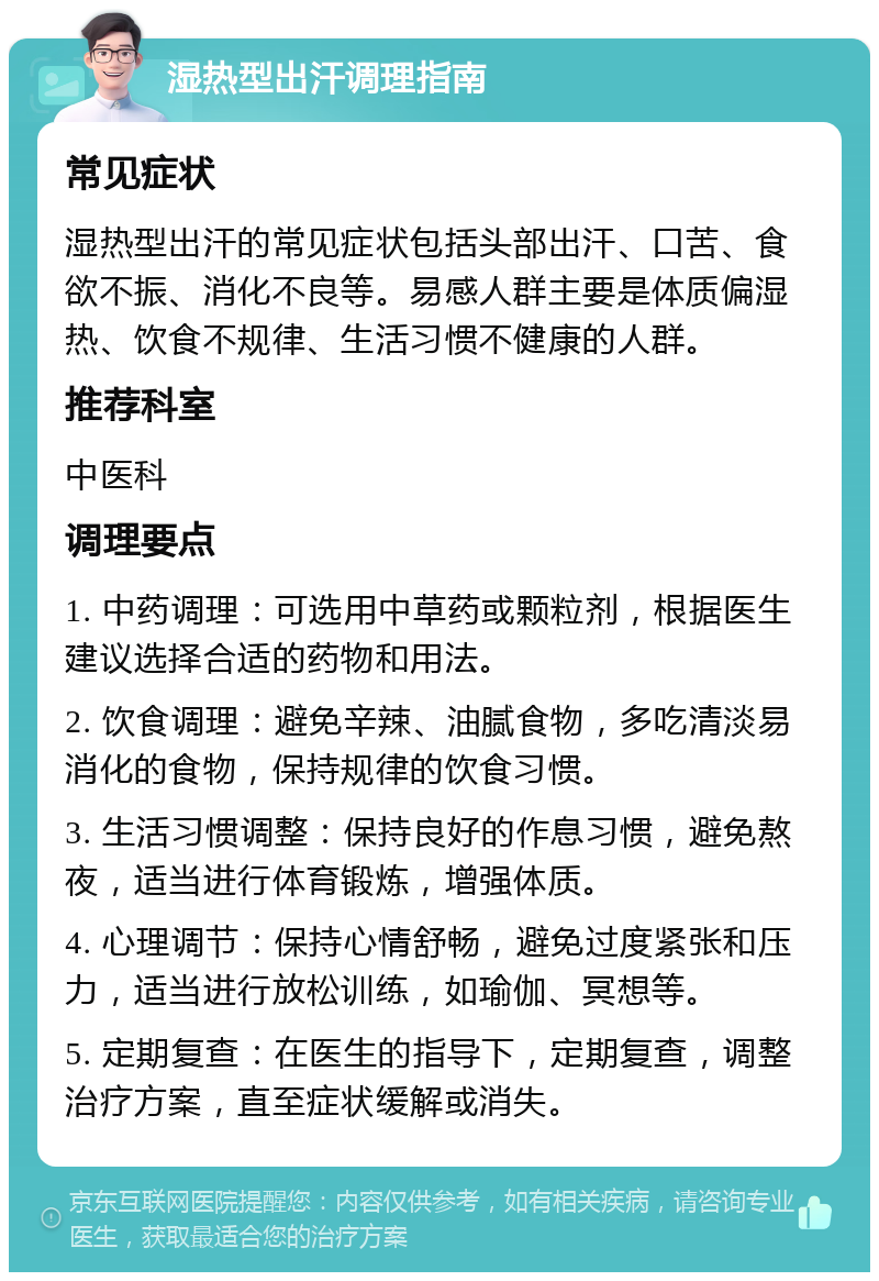 湿热型出汗调理指南 常见症状 湿热型出汗的常见症状包括头部出汗、口苦、食欲不振、消化不良等。易感人群主要是体质偏湿热、饮食不规律、生活习惯不健康的人群。 推荐科室 中医科 调理要点 1. 中药调理：可选用中草药或颗粒剂，根据医生建议选择合适的药物和用法。 2. 饮食调理：避免辛辣、油腻食物，多吃清淡易消化的食物，保持规律的饮食习惯。 3. 生活习惯调整：保持良好的作息习惯，避免熬夜，适当进行体育锻炼，增强体质。 4. 心理调节：保持心情舒畅，避免过度紧张和压力，适当进行放松训练，如瑜伽、冥想等。 5. 定期复查：在医生的指导下，定期复查，调整治疗方案，直至症状缓解或消失。