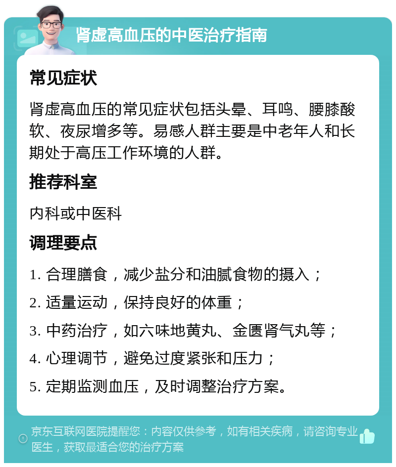 肾虚高血压的中医治疗指南 常见症状 肾虚高血压的常见症状包括头晕、耳鸣、腰膝酸软、夜尿增多等。易感人群主要是中老年人和长期处于高压工作环境的人群。 推荐科室 内科或中医科 调理要点 1. 合理膳食，减少盐分和油腻食物的摄入； 2. 适量运动，保持良好的体重； 3. 中药治疗，如六味地黄丸、金匮肾气丸等； 4. 心理调节，避免过度紧张和压力； 5. 定期监测血压，及时调整治疗方案。