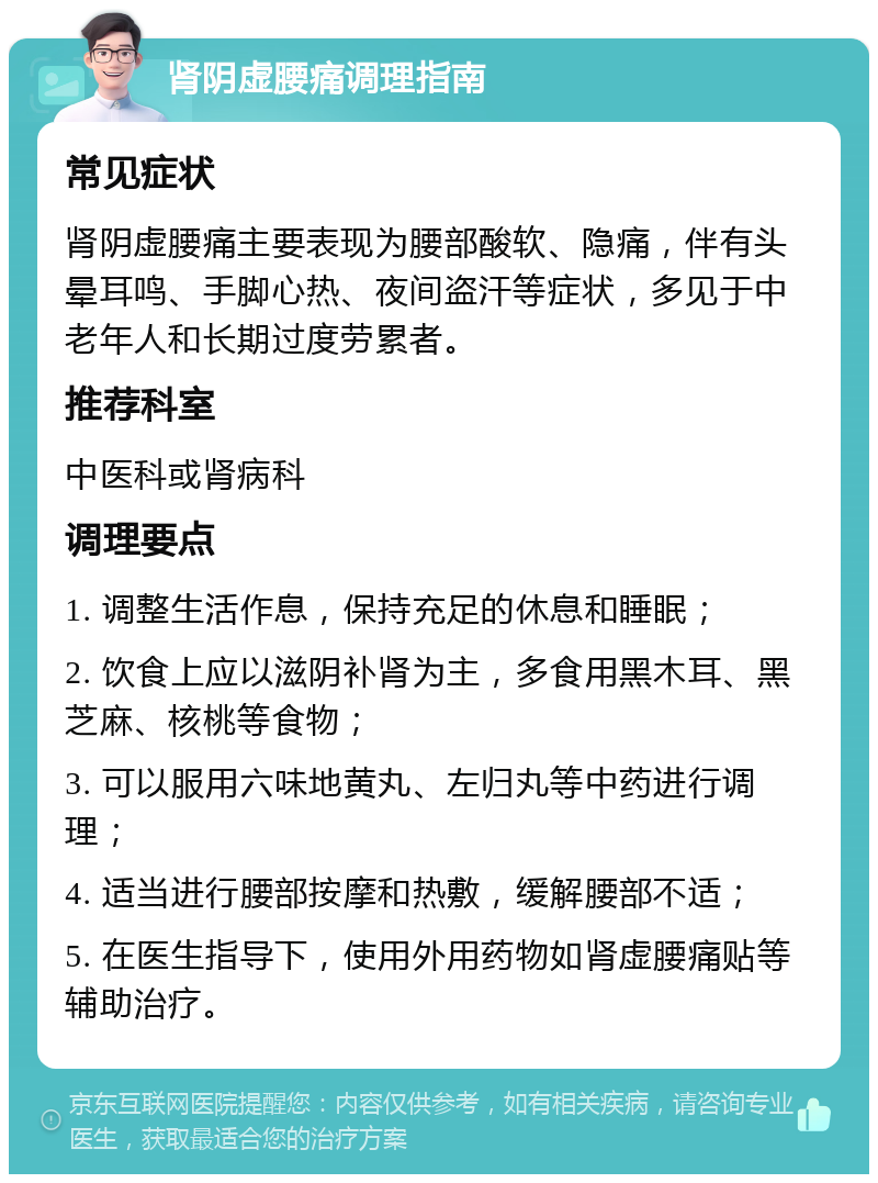 肾阴虚腰痛调理指南 常见症状 肾阴虚腰痛主要表现为腰部酸软、隐痛，伴有头晕耳鸣、手脚心热、夜间盗汗等症状，多见于中老年人和长期过度劳累者。 推荐科室 中医科或肾病科 调理要点 1. 调整生活作息，保持充足的休息和睡眠； 2. 饮食上应以滋阴补肾为主，多食用黑木耳、黑芝麻、核桃等食物； 3. 可以服用六味地黄丸、左归丸等中药进行调理； 4. 适当进行腰部按摩和热敷，缓解腰部不适； 5. 在医生指导下，使用外用药物如肾虚腰痛贴等辅助治疗。