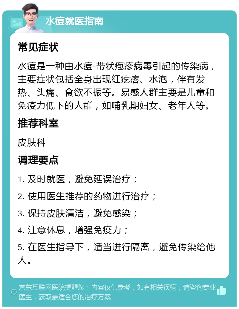 水痘就医指南 常见症状 水痘是一种由水痘-带状疱疹病毒引起的传染病，主要症状包括全身出现红疙瘩、水泡，伴有发热、头痛、食欲不振等。易感人群主要是儿童和免疫力低下的人群，如哺乳期妇女、老年人等。 推荐科室 皮肤科 调理要点 1. 及时就医，避免延误治疗； 2. 使用医生推荐的药物进行治疗； 3. 保持皮肤清洁，避免感染； 4. 注意休息，增强免疫力； 5. 在医生指导下，适当进行隔离，避免传染给他人。