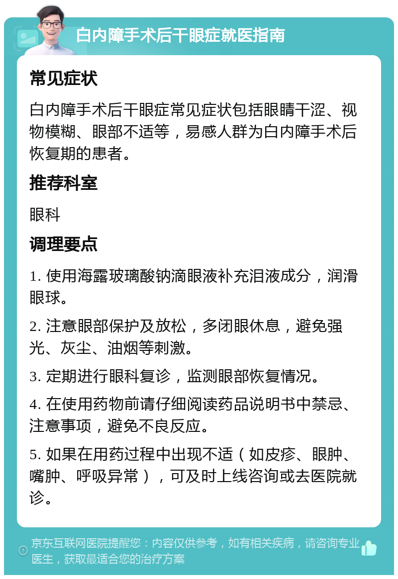 白内障手术后干眼症就医指南 常见症状 白内障手术后干眼症常见症状包括眼睛干涩、视物模糊、眼部不适等，易感人群为白内障手术后恢复期的患者。 推荐科室 眼科 调理要点 1. 使用海露玻璃酸钠滴眼液补充泪液成分，润滑眼球。 2. 注意眼部保护及放松，多闭眼休息，避免强光、灰尘、油烟等刺激。 3. 定期进行眼科复诊，监测眼部恢复情况。 4. 在使用药物前请仔细阅读药品说明书中禁忌、注意事项，避免不良反应。 5. 如果在用药过程中出现不适（如皮疹、眼肿、嘴肿、呼吸异常），可及时上线咨询或去医院就诊。