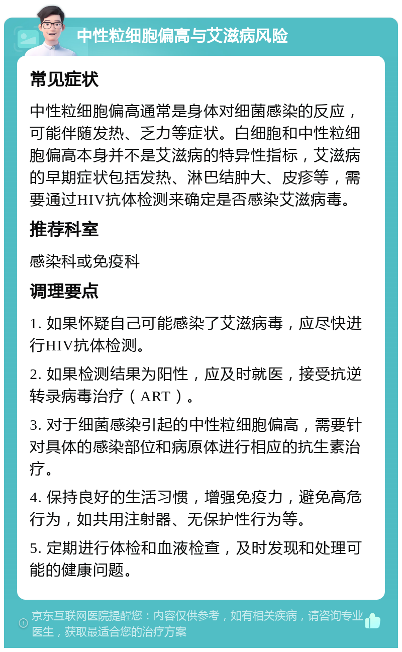 中性粒细胞偏高与艾滋病风险 常见症状 中性粒细胞偏高通常是身体对细菌感染的反应，可能伴随发热、乏力等症状。白细胞和中性粒细胞偏高本身并不是艾滋病的特异性指标，艾滋病的早期症状包括发热、淋巴结肿大、皮疹等，需要通过HIV抗体检测来确定是否感染艾滋病毒。 推荐科室 感染科或免疫科 调理要点 1. 如果怀疑自己可能感染了艾滋病毒，应尽快进行HIV抗体检测。 2. 如果检测结果为阳性，应及时就医，接受抗逆转录病毒治疗（ART）。 3. 对于细菌感染引起的中性粒细胞偏高，需要针对具体的感染部位和病原体进行相应的抗生素治疗。 4. 保持良好的生活习惯，增强免疫力，避免高危行为，如共用注射器、无保护性行为等。 5. 定期进行体检和血液检查，及时发现和处理可能的健康问题。