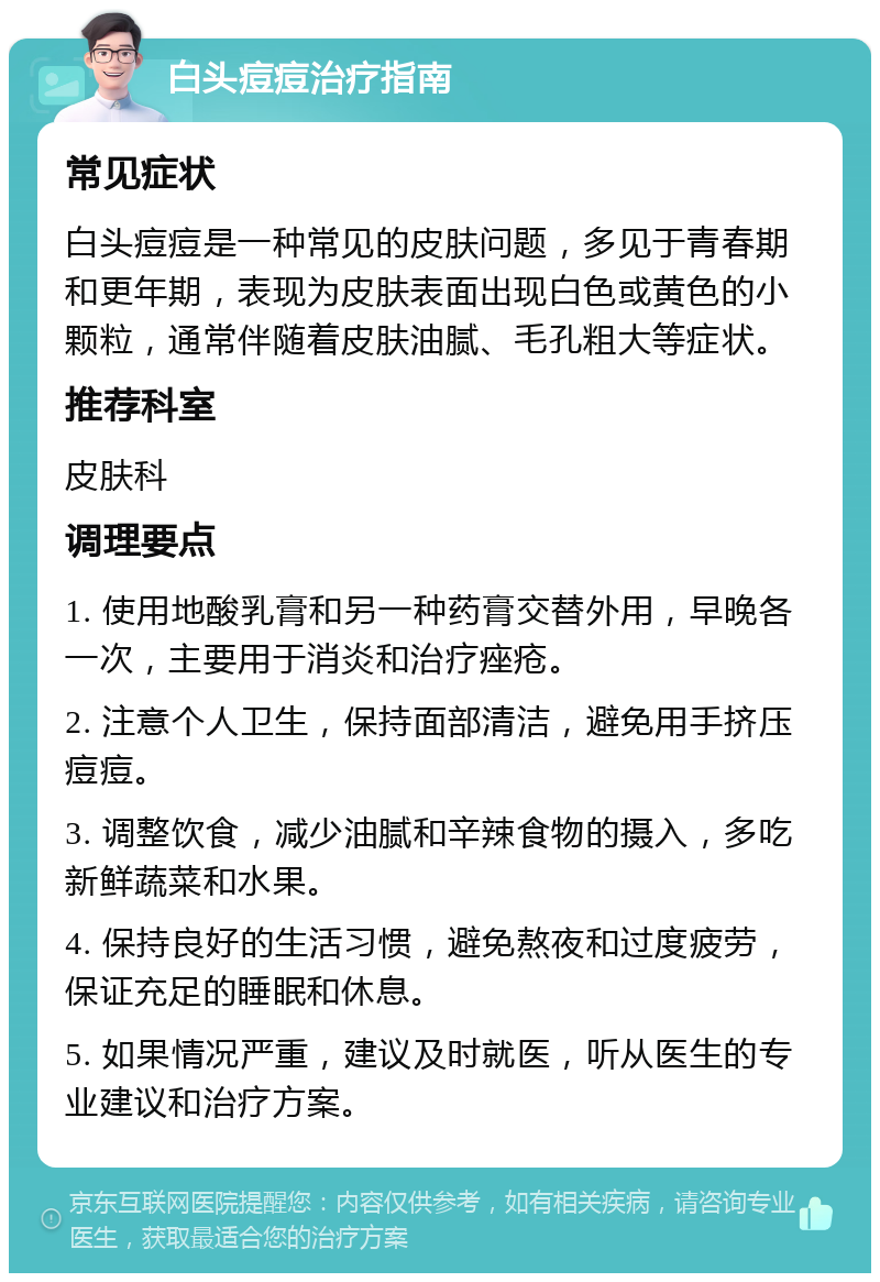 白头痘痘治疗指南 常见症状 白头痘痘是一种常见的皮肤问题，多见于青春期和更年期，表现为皮肤表面出现白色或黄色的小颗粒，通常伴随着皮肤油腻、毛孔粗大等症状。 推荐科室 皮肤科 调理要点 1. 使用地酸乳膏和另一种药膏交替外用，早晚各一次，主要用于消炎和治疗痤疮。 2. 注意个人卫生，保持面部清洁，避免用手挤压痘痘。 3. 调整饮食，减少油腻和辛辣食物的摄入，多吃新鲜蔬菜和水果。 4. 保持良好的生活习惯，避免熬夜和过度疲劳，保证充足的睡眠和休息。 5. 如果情况严重，建议及时就医，听从医生的专业建议和治疗方案。