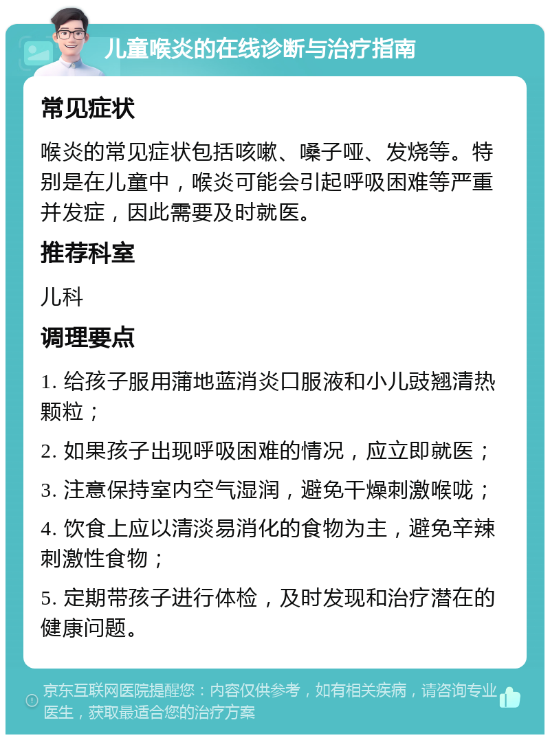 儿童喉炎的在线诊断与治疗指南 常见症状 喉炎的常见症状包括咳嗽、嗓子哑、发烧等。特别是在儿童中，喉炎可能会引起呼吸困难等严重并发症，因此需要及时就医。 推荐科室 儿科 调理要点 1. 给孩子服用蒲地蓝消炎口服液和小儿豉翘清热颗粒； 2. 如果孩子出现呼吸困难的情况，应立即就医； 3. 注意保持室内空气湿润，避免干燥刺激喉咙； 4. 饮食上应以清淡易消化的食物为主，避免辛辣刺激性食物； 5. 定期带孩子进行体检，及时发现和治疗潜在的健康问题。