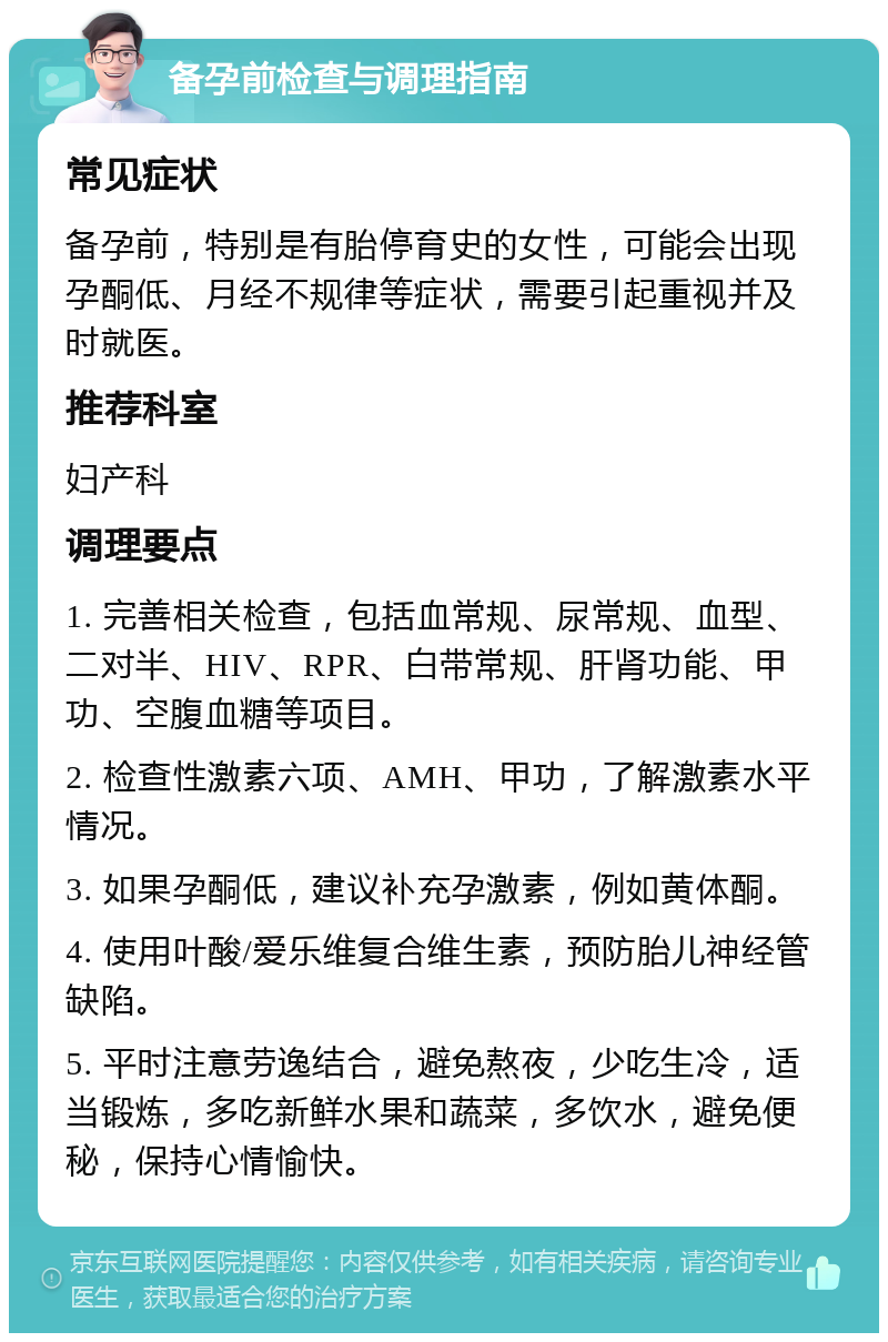 备孕前检查与调理指南 常见症状 备孕前，特别是有胎停育史的女性，可能会出现孕酮低、月经不规律等症状，需要引起重视并及时就医。 推荐科室 妇产科 调理要点 1. 完善相关检查，包括血常规、尿常规、血型、二对半、HIV、RPR、白带常规、肝肾功能、甲功、空腹血糖等项目。 2. 检查性激素六项、AMH、甲功，了解激素水平情况。 3. 如果孕酮低，建议补充孕激素，例如黄体酮。 4. 使用叶酸/爱乐维复合维生素，预防胎儿神经管缺陷。 5. 平时注意劳逸结合，避免熬夜，少吃生冷，适当锻炼，多吃新鲜水果和蔬菜，多饮水，避免便秘，保持心情愉快。