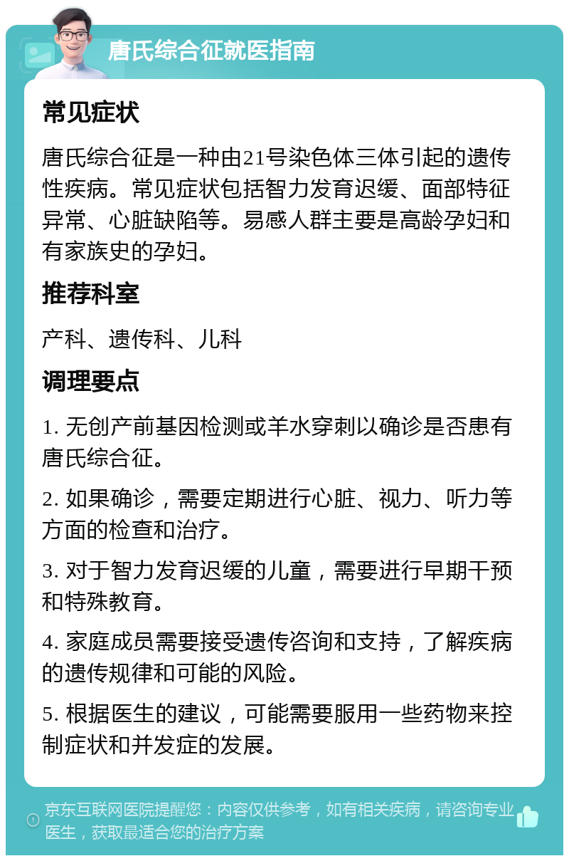 唐氏综合征就医指南 常见症状 唐氏综合征是一种由21号染色体三体引起的遗传性疾病。常见症状包括智力发育迟缓、面部特征异常、心脏缺陷等。易感人群主要是高龄孕妇和有家族史的孕妇。 推荐科室 产科、遗传科、儿科 调理要点 1. 无创产前基因检测或羊水穿刺以确诊是否患有唐氏综合征。 2. 如果确诊，需要定期进行心脏、视力、听力等方面的检查和治疗。 3. 对于智力发育迟缓的儿童，需要进行早期干预和特殊教育。 4. 家庭成员需要接受遗传咨询和支持，了解疾病的遗传规律和可能的风险。 5. 根据医生的建议，可能需要服用一些药物来控制症状和并发症的发展。