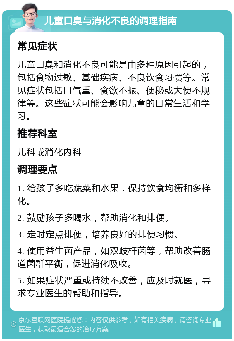 儿童口臭与消化不良的调理指南 常见症状 儿童口臭和消化不良可能是由多种原因引起的，包括食物过敏、基础疾病、不良饮食习惯等。常见症状包括口气重、食欲不振、便秘或大便不规律等。这些症状可能会影响儿童的日常生活和学习。 推荐科室 儿科或消化内科 调理要点 1. 给孩子多吃蔬菜和水果，保持饮食均衡和多样化。 2. 鼓励孩子多喝水，帮助消化和排便。 3. 定时定点排便，培养良好的排便习惯。 4. 使用益生菌产品，如双歧杆菌等，帮助改善肠道菌群平衡，促进消化吸收。 5. 如果症状严重或持续不改善，应及时就医，寻求专业医生的帮助和指导。