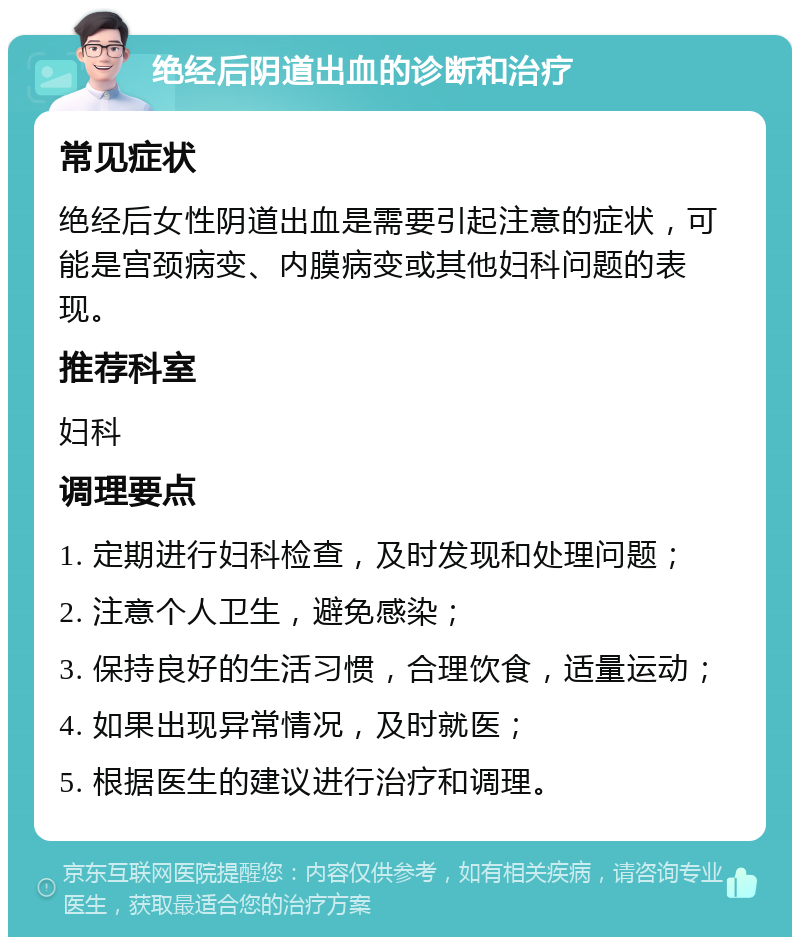 绝经后阴道出血的诊断和治疗 常见症状 绝经后女性阴道出血是需要引起注意的症状，可能是宫颈病变、内膜病变或其他妇科问题的表现。 推荐科室 妇科 调理要点 1. 定期进行妇科检查，及时发现和处理问题； 2. 注意个人卫生，避免感染； 3. 保持良好的生活习惯，合理饮食，适量运动； 4. 如果出现异常情况，及时就医； 5. 根据医生的建议进行治疗和调理。