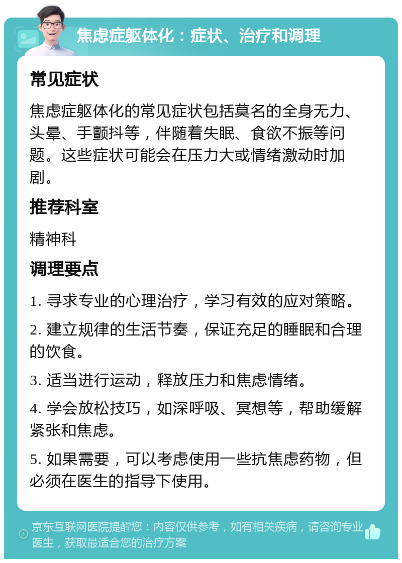 焦虑症躯体化：症状、治疗和调理 常见症状 焦虑症躯体化的常见症状包括莫名的全身无力、头晕、手颤抖等，伴随着失眠、食欲不振等问题。这些症状可能会在压力大或情绪激动时加剧。 推荐科室 精神科 调理要点 1. 寻求专业的心理治疗，学习有效的应对策略。 2. 建立规律的生活节奏，保证充足的睡眠和合理的饮食。 3. 适当进行运动，释放压力和焦虑情绪。 4. 学会放松技巧，如深呼吸、冥想等，帮助缓解紧张和焦虑。 5. 如果需要，可以考虑使用一些抗焦虑药物，但必须在医生的指导下使用。