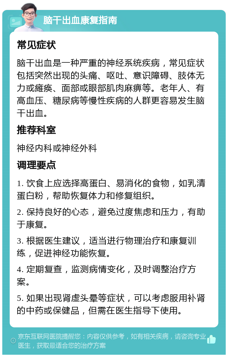 脑干出血康复指南 常见症状 脑干出血是一种严重的神经系统疾病，常见症状包括突然出现的头痛、呕吐、意识障碍、肢体无力或瘫痪、面部或眼部肌肉麻痹等。老年人、有高血压、糖尿病等慢性疾病的人群更容易发生脑干出血。 推荐科室 神经内科或神经外科 调理要点 1. 饮食上应选择高蛋白、易消化的食物，如乳清蛋白粉，帮助恢复体力和修复组织。 2. 保持良好的心态，避免过度焦虑和压力，有助于康复。 3. 根据医生建议，适当进行物理治疗和康复训练，促进神经功能恢复。 4. 定期复查，监测病情变化，及时调整治疗方案。 5. 如果出现肾虚头晕等症状，可以考虑服用补肾的中药或保健品，但需在医生指导下使用。