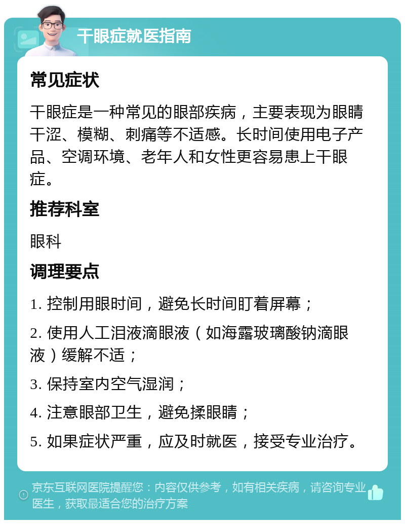 干眼症就医指南 常见症状 干眼症是一种常见的眼部疾病，主要表现为眼睛干涩、模糊、刺痛等不适感。长时间使用电子产品、空调环境、老年人和女性更容易患上干眼症。 推荐科室 眼科 调理要点 1. 控制用眼时间，避免长时间盯着屏幕； 2. 使用人工泪液滴眼液（如海露玻璃酸钠滴眼液）缓解不适； 3. 保持室内空气湿润； 4. 注意眼部卫生，避免揉眼睛； 5. 如果症状严重，应及时就医，接受专业治疗。