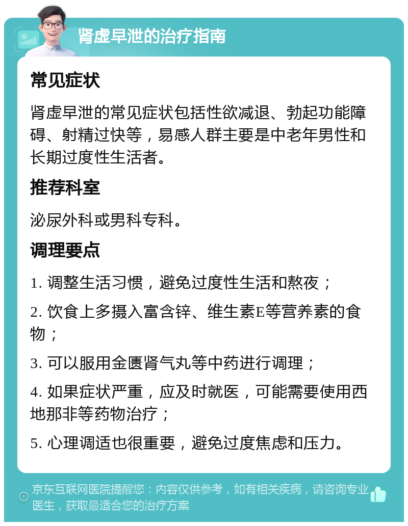 肾虚早泄的治疗指南 常见症状 肾虚早泄的常见症状包括性欲减退、勃起功能障碍、射精过快等，易感人群主要是中老年男性和长期过度性生活者。 推荐科室 泌尿外科或男科专科。 调理要点 1. 调整生活习惯，避免过度性生活和熬夜； 2. 饮食上多摄入富含锌、维生素E等营养素的食物； 3. 可以服用金匮肾气丸等中药进行调理； 4. 如果症状严重，应及时就医，可能需要使用西地那非等药物治疗； 5. 心理调适也很重要，避免过度焦虑和压力。