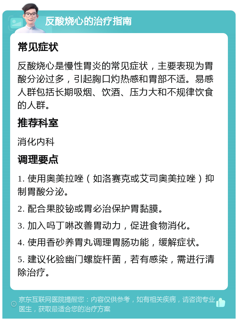 反酸烧心的治疗指南 常见症状 反酸烧心是慢性胃炎的常见症状，主要表现为胃酸分泌过多，引起胸口灼热感和胃部不适。易感人群包括长期吸烟、饮酒、压力大和不规律饮食的人群。 推荐科室 消化内科 调理要点 1. 使用奥美拉唑（如洛赛克或艾司奥美拉唑）抑制胃酸分泌。 2. 配合果胶铋或胃必治保护胃黏膜。 3. 加入吗丁啉改善胃动力，促进食物消化。 4. 使用香砂养胃丸调理胃肠功能，缓解症状。 5. 建议化验幽门螺旋杆菌，若有感染，需进行清除治疗。