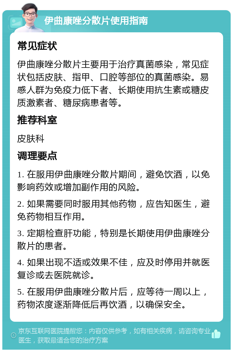 伊曲康唑分散片使用指南 常见症状 伊曲康唑分散片主要用于治疗真菌感染，常见症状包括皮肤、指甲、口腔等部位的真菌感染。易感人群为免疫力低下者、长期使用抗生素或糖皮质激素者、糖尿病患者等。 推荐科室 皮肤科 调理要点 1. 在服用伊曲康唑分散片期间，避免饮酒，以免影响药效或增加副作用的风险。 2. 如果需要同时服用其他药物，应告知医生，避免药物相互作用。 3. 定期检查肝功能，特别是长期使用伊曲康唑分散片的患者。 4. 如果出现不适或效果不佳，应及时停用并就医复诊或去医院就诊。 5. 在服用伊曲康唑分散片后，应等待一周以上，药物浓度逐渐降低后再饮酒，以确保安全。