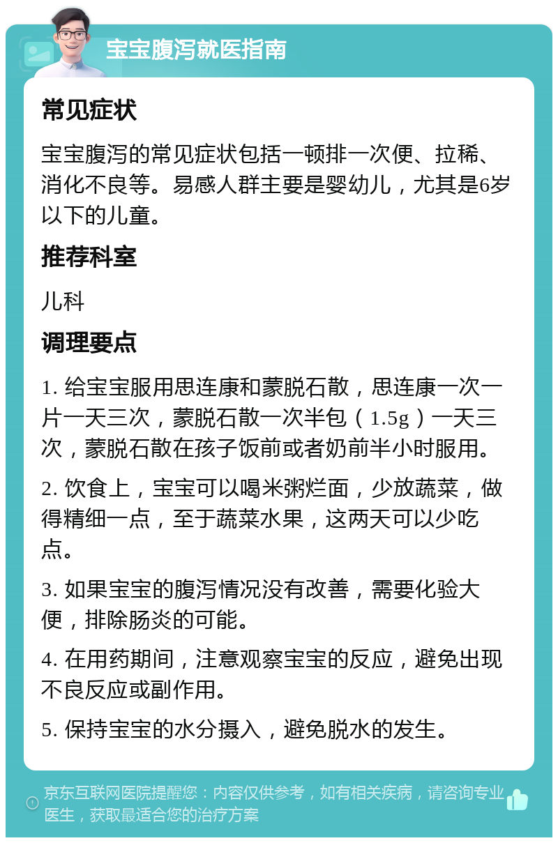 宝宝腹泻就医指南 常见症状 宝宝腹泻的常见症状包括一顿排一次便、拉稀、消化不良等。易感人群主要是婴幼儿，尤其是6岁以下的儿童。 推荐科室 儿科 调理要点 1. 给宝宝服用思连康和蒙脱石散，思连康一次一片一天三次，蒙脱石散一次半包（1.5g）一天三次，蒙脱石散在孩子饭前或者奶前半小时服用。 2. 饮食上，宝宝可以喝米粥烂面，少放蔬菜，做得精细一点，至于蔬菜水果，这两天可以少吃点。 3. 如果宝宝的腹泻情况没有改善，需要化验大便，排除肠炎的可能。 4. 在用药期间，注意观察宝宝的反应，避免出现不良反应或副作用。 5. 保持宝宝的水分摄入，避免脱水的发生。