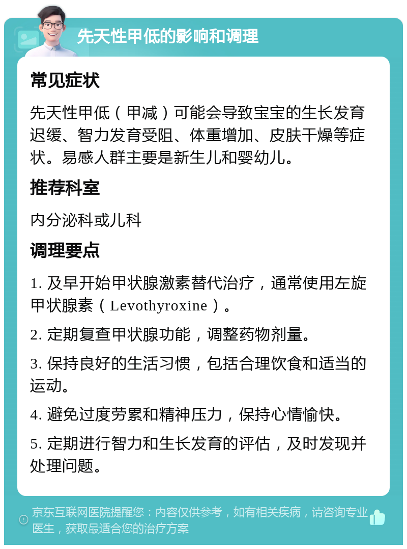 先天性甲低的影响和调理 常见症状 先天性甲低（甲减）可能会导致宝宝的生长发育迟缓、智力发育受阻、体重增加、皮肤干燥等症状。易感人群主要是新生儿和婴幼儿。 推荐科室 内分泌科或儿科 调理要点 1. 及早开始甲状腺激素替代治疗，通常使用左旋甲状腺素（Levothyroxine）。 2. 定期复查甲状腺功能，调整药物剂量。 3. 保持良好的生活习惯，包括合理饮食和适当的运动。 4. 避免过度劳累和精神压力，保持心情愉快。 5. 定期进行智力和生长发育的评估，及时发现并处理问题。