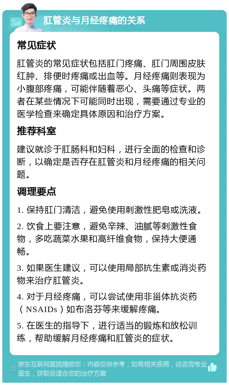 肛管炎与月经疼痛的关系 常见症状 肛管炎的常见症状包括肛门疼痛、肛门周围皮肤红肿、排便时疼痛或出血等。月经疼痛则表现为小腹部疼痛，可能伴随着恶心、头痛等症状。两者在某些情况下可能同时出现，需要通过专业的医学检查来确定具体原因和治疗方案。 推荐科室 建议就诊于肛肠科和妇科，进行全面的检查和诊断，以确定是否存在肛管炎和月经疼痛的相关问题。 调理要点 1. 保持肛门清洁，避免使用刺激性肥皂或洗液。 2. 饮食上要注意，避免辛辣、油腻等刺激性食物，多吃蔬菜水果和高纤维食物，保持大便通畅。 3. 如果医生建议，可以使用局部抗生素或消炎药物来治疗肛管炎。 4. 对于月经疼痛，可以尝试使用非甾体抗炎药（NSAIDs）如布洛芬等来缓解疼痛。 5. 在医生的指导下，进行适当的锻炼和放松训练，帮助缓解月经疼痛和肛管炎的症状。