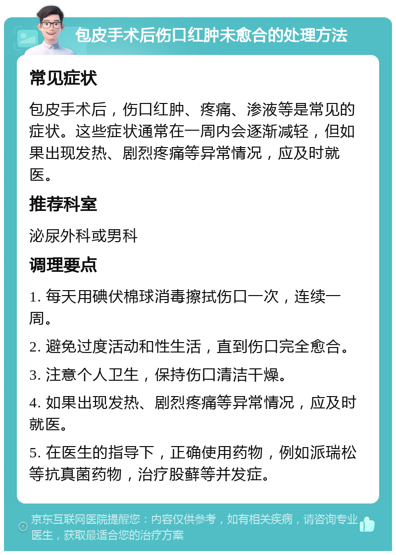 包皮手术后伤口红肿未愈合的处理方法 常见症状 包皮手术后，伤口红肿、疼痛、渗液等是常见的症状。这些症状通常在一周内会逐渐减轻，但如果出现发热、剧烈疼痛等异常情况，应及时就医。 推荐科室 泌尿外科或男科 调理要点 1. 每天用碘伏棉球消毒擦拭伤口一次，连续一周。 2. 避免过度活动和性生活，直到伤口完全愈合。 3. 注意个人卫生，保持伤口清洁干燥。 4. 如果出现发热、剧烈疼痛等异常情况，应及时就医。 5. 在医生的指导下，正确使用药物，例如派瑞松等抗真菌药物，治疗股藓等并发症。