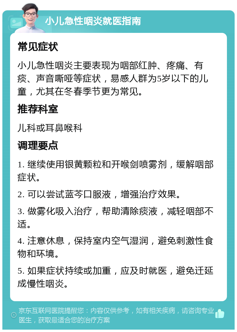 小儿急性咽炎就医指南 常见症状 小儿急性咽炎主要表现为咽部红肿、疼痛、有痰、声音嘶哑等症状，易感人群为5岁以下的儿童，尤其在冬春季节更为常见。 推荐科室 儿科或耳鼻喉科 调理要点 1. 继续使用银黄颗粒和开喉剑喷雾剂，缓解咽部症状。 2. 可以尝试蓝芩口服液，增强治疗效果。 3. 做雾化吸入治疗，帮助清除痰液，减轻咽部不适。 4. 注意休息，保持室内空气湿润，避免刺激性食物和环境。 5. 如果症状持续或加重，应及时就医，避免迁延成慢性咽炎。