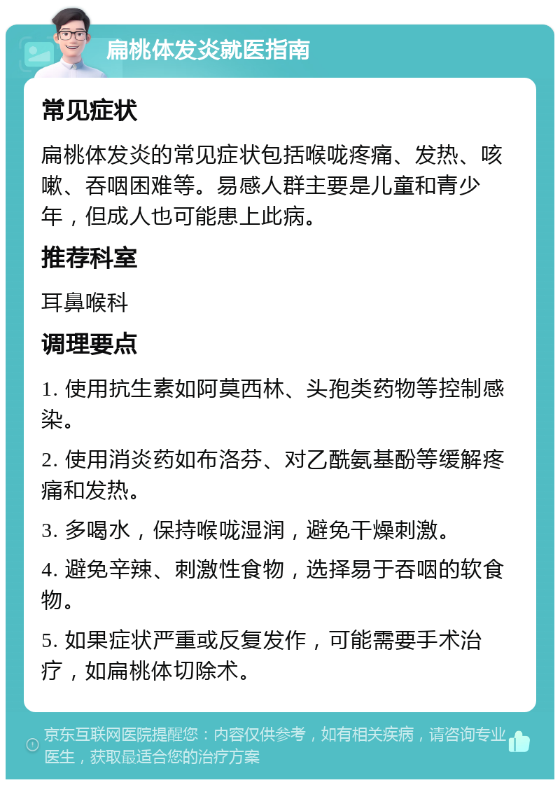 扁桃体发炎就医指南 常见症状 扁桃体发炎的常见症状包括喉咙疼痛、发热、咳嗽、吞咽困难等。易感人群主要是儿童和青少年，但成人也可能患上此病。 推荐科室 耳鼻喉科 调理要点 1. 使用抗生素如阿莫西林、头孢类药物等控制感染。 2. 使用消炎药如布洛芬、对乙酰氨基酚等缓解疼痛和发热。 3. 多喝水，保持喉咙湿润，避免干燥刺激。 4. 避免辛辣、刺激性食物，选择易于吞咽的软食物。 5. 如果症状严重或反复发作，可能需要手术治疗，如扁桃体切除术。