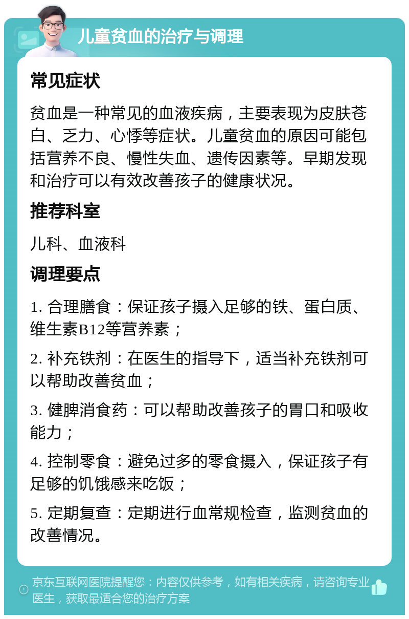 儿童贫血的治疗与调理 常见症状 贫血是一种常见的血液疾病，主要表现为皮肤苍白、乏力、心悸等症状。儿童贫血的原因可能包括营养不良、慢性失血、遗传因素等。早期发现和治疗可以有效改善孩子的健康状况。 推荐科室 儿科、血液科 调理要点 1. 合理膳食：保证孩子摄入足够的铁、蛋白质、维生素B12等营养素； 2. 补充铁剂：在医生的指导下，适当补充铁剂可以帮助改善贫血； 3. 健脾消食药：可以帮助改善孩子的胃口和吸收能力； 4. 控制零食：避免过多的零食摄入，保证孩子有足够的饥饿感来吃饭； 5. 定期复查：定期进行血常规检查，监测贫血的改善情况。